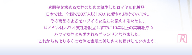 素肌美を求める女性のために誕生したロイヤル化粧品。日本では、全国で20万人以上の方に愛され続けています。その商品のよさをハワイの女性にお伝えするために、ロイヤルはハワイ支社を設立しすでに10年以上の実績を持つハワイ女性にも愛されるブランドとなりました。
これからもより多くの女性に素肌の美しさをお届けしていきます。